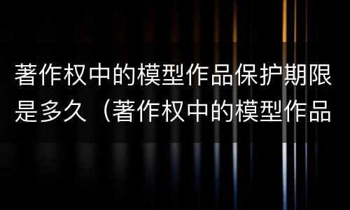 著作权中的模型作品保护期限是多久（著作权中的模型作品保护期限是多久啊）