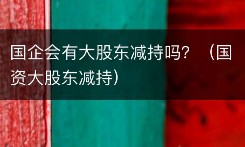 国企会有大股东减持吗？（国资大股东减持）