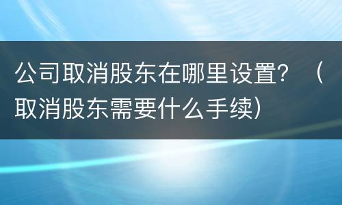 公司取消股东在哪里设置？（取消股东需要什么手续）