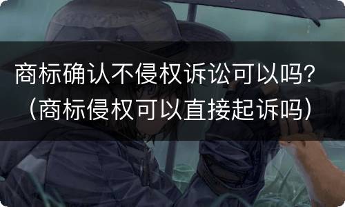 商标确认不侵权诉讼可以吗？（商标侵权可以直接起诉吗）