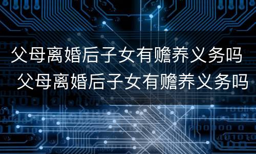 父母离婚后子女有赡养义务吗 父母离婚后子女有赡养义务吗父亲把女儿的东西变m