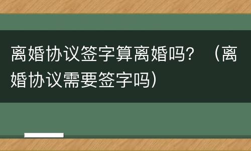 离婚协议签字算离婚吗？（离婚协议需要签字吗）
