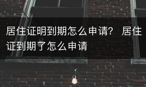 居住证明到期怎么申请？ 居住证到期了怎么申请