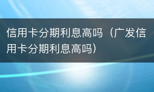 信用卡分期利息高吗（广发信用卡分期利息高吗）