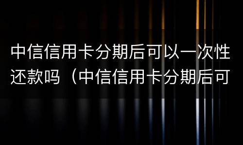 中信信用卡分期后可以一次性还款吗（中信信用卡分期后可以一次性还款吗）