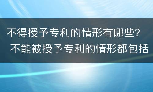 不得授予专利的情形有哪些？ 不能被授予专利的情形都包括哪些?