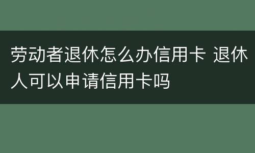 劳动者退休怎么办信用卡 退休人可以申请信用卡吗