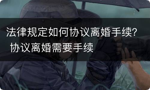 法律规定如何协议离婚手续？ 协议离婚需要手续