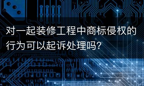 对一起装修工程中商标侵权的行为可以起诉处理吗？