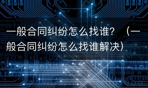 一般合同纠纷怎么找谁？（一般合同纠纷怎么找谁解决）