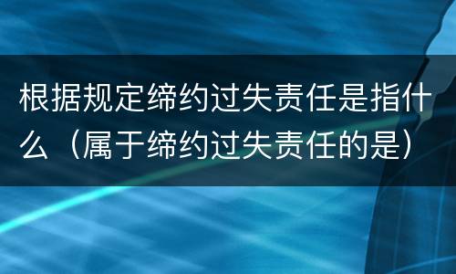 根据规定缔约过失责任是指什么（属于缔约过失责任的是）