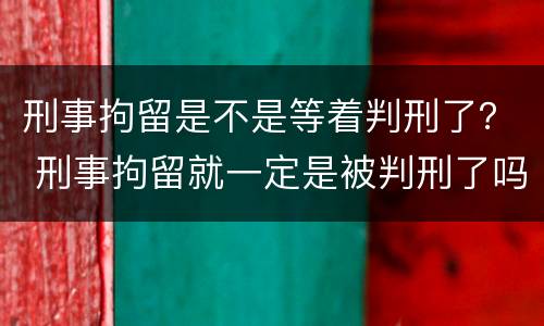 刑事拘留是不是等着判刑了？ 刑事拘留就一定是被判刑了吗
