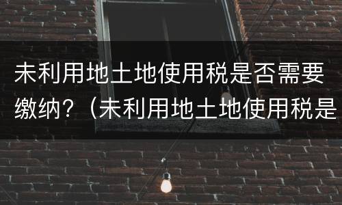 未利用地土地使用税是否需要缴纳?（未利用地土地使用税是否需要缴纳所得税）