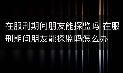 在服刑期间朋友能探监吗 在服刑期间朋友能探监吗怎么办
