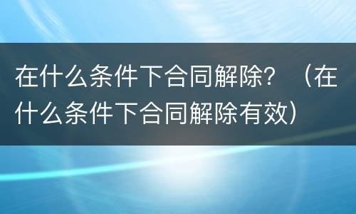 在什么条件下合同解除？（在什么条件下合同解除有效）