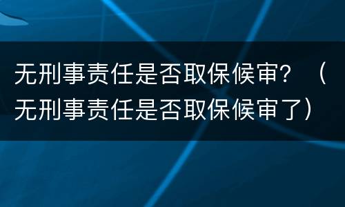 无刑事责任是否取保候审？（无刑事责任是否取保候审了）