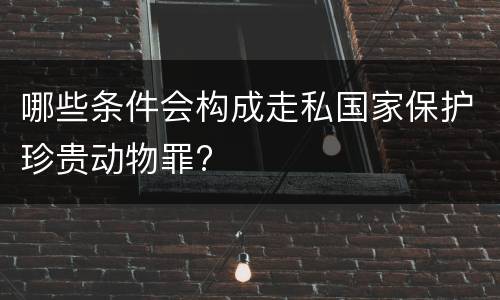 哪些条件会构成走私国家保护珍贵动物罪?
