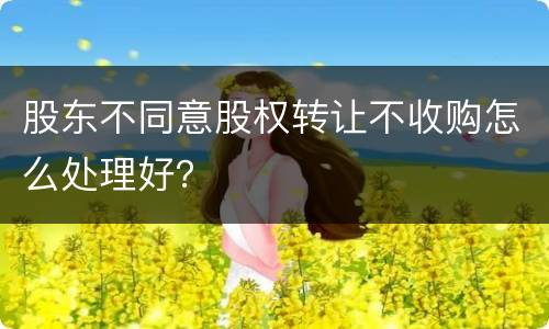 股东不同意股权转让不收购怎么处理好？