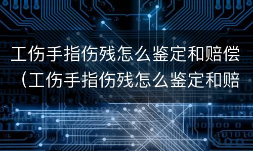 工伤手指伤残怎么鉴定和赔偿（工伤手指伤残怎么鉴定和赔偿的）