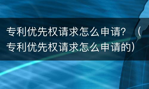 专利优先权请求怎么申请？（专利优先权请求怎么申请的）