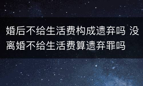婚后不给生活费构成遗弃吗 没离婚不给生活费算遗弃罪吗