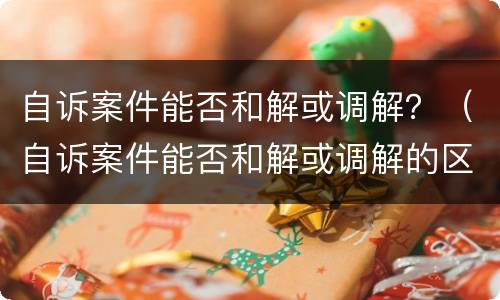 自诉案件能否和解或调解？（自诉案件能否和解或调解的区别）
