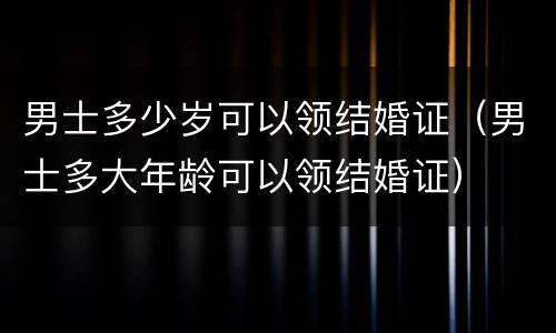 男士多少岁可以领结婚证（男士多大年龄可以领结婚证）