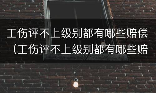 工伤评不上级别都有哪些赔偿（工伤评不上级别都有哪些赔偿标准）