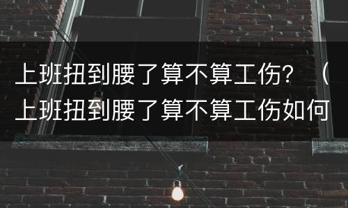 上班扭到腰了算不算工伤？（上班扭到腰了算不算工伤如何鉴定）