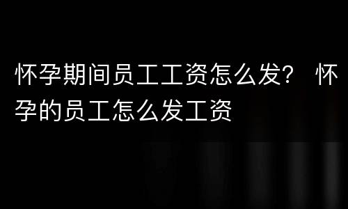 怀孕期间员工工资怎么发？ 怀孕的员工怎么发工资