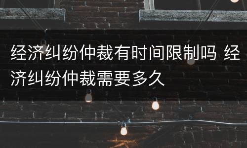 经济纠纷仲裁有时间限制吗 经济纠纷仲裁需要多久