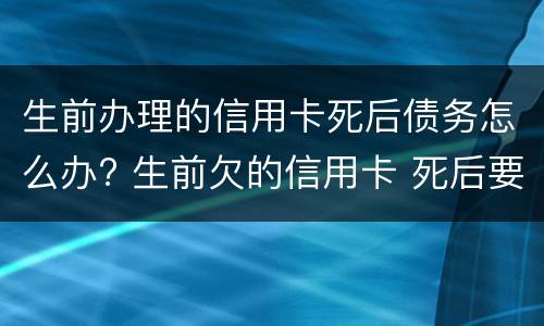 生前办理的信用卡死后债务怎么办? 生前欠的信用卡 死后要偿还吗