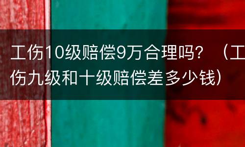 工伤10级赔偿9万合理吗？（工伤九级和十级赔偿差多少钱）
