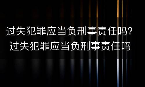 过失犯罪应当负刑事责任吗？ 过失犯罪应当负刑事责任吗
