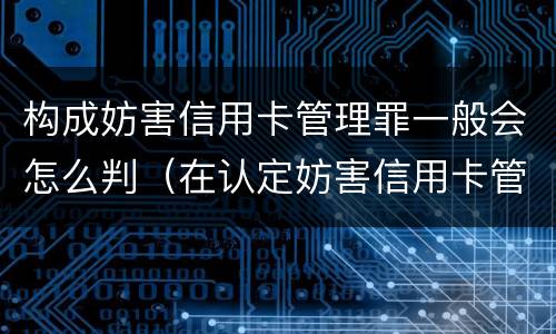 构成妨害信用卡管理罪一般会怎么判（在认定妨害信用卡管理罪时,要注意窃取）