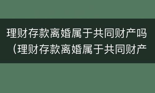 理财存款离婚属于共同财产吗（理财存款离婚属于共同财产吗）