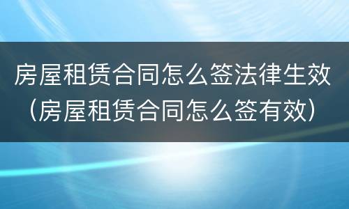 房屋租赁合同怎么签法律生效（房屋租赁合同怎么签有效）