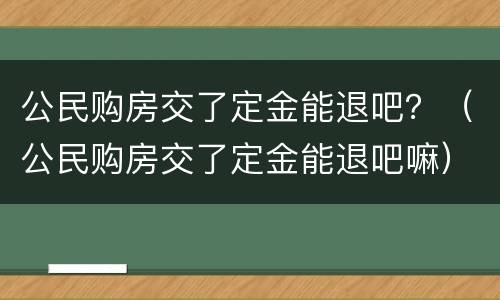 公民购房交了定金能退吧？（公民购房交了定金能退吧嘛）