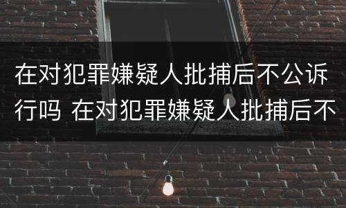 在对犯罪嫌疑人批捕后不公诉行吗 在对犯罪嫌疑人批捕后不公诉行吗怎么办