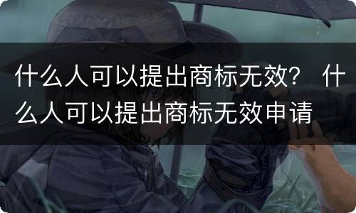 什么人可以提出商标无效？ 什么人可以提出商标无效申请
