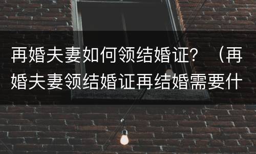 再婚夫妻如何领结婚证？（再婚夫妻领结婚证再结婚需要什么）