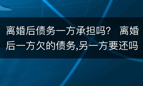 离婚后债务一方承担吗？ 离婚后一方欠的债务,另一方要还吗