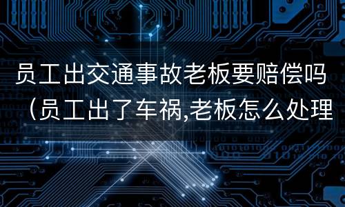 员工出交通事故老板要赔偿吗（员工出了车祸,老板怎么处理）
