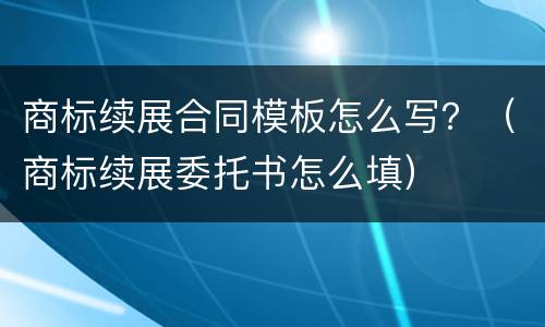 商标续展合同模板怎么写？（商标续展委托书怎么填）