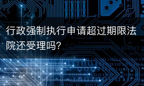 行政强制执行申请超过期限法院还受理吗？