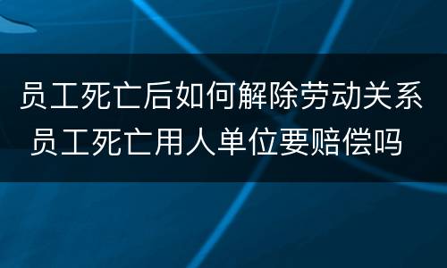 员工死亡后如何解除劳动关系 员工死亡用人单位要赔偿吗