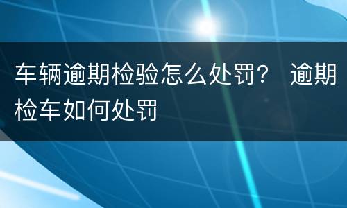 车辆逾期检验怎么处罚？ 逾期检车如何处罚
