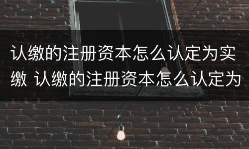 认缴的注册资本怎么认定为实缴 认缴的注册资本怎么认定为实缴资本金