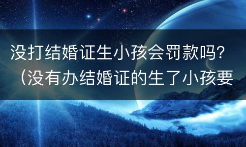 没打结婚证生小孩会罚款吗？（没有办结婚证的生了小孩要被罚款多少）