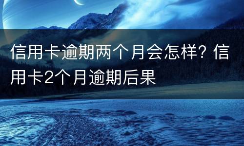 信用卡逾期两个月会怎样? 信用卡2个月逾期后果